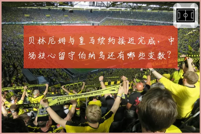 贝林厄姆与皇马续约接近完成，中场核心留守伯纳乌还有哪些变数？