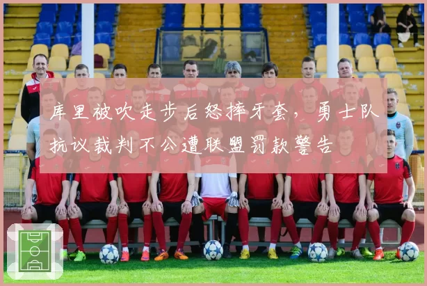 库里被吹走步后怒摔牙套，勇士队抗议裁判不公遭联盟罚款警告