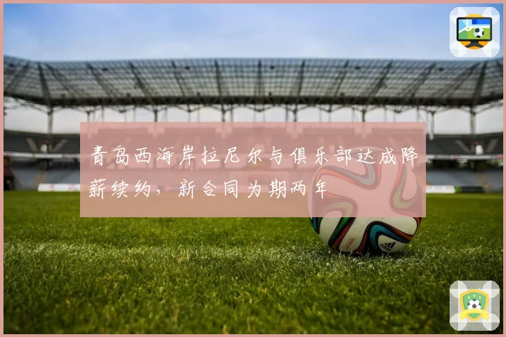 青岛西海岸拉尼尔与俱乐部达成降薪续约,新合同为期两年