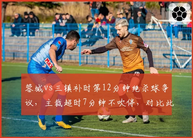 蓉城vs三镇补时第12分钟绝杀球争议，主裁超时7分钟不吹停，对比此前海港比赛提前结束引骂战