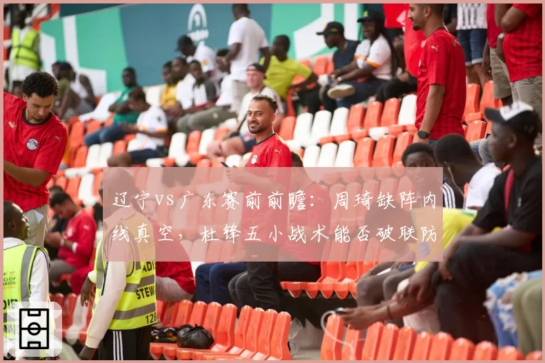 辽宁vs广东赛前前瞻:周琦缺阵内线真空,杜锋五小战术能否破联防困局?