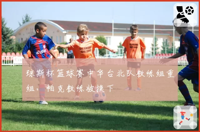 琼斯杯篮球赛中华台北队教练组重组，帕克教练被换下