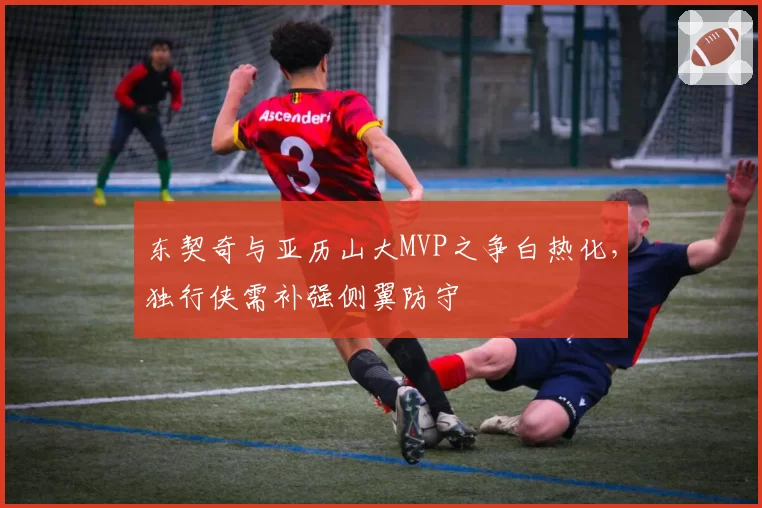东契奇与亚历山大MVP之争白热化，独行侠需补强侧翼防守