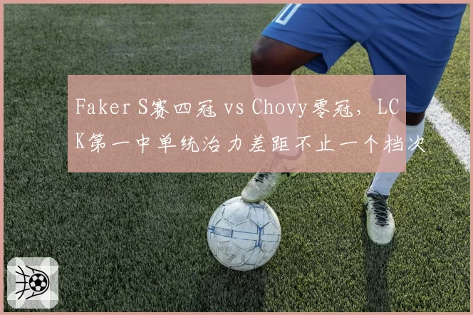 Faker S赛四冠 vs Chovy零冠，LCK第一中单统治力差距不止一个档次