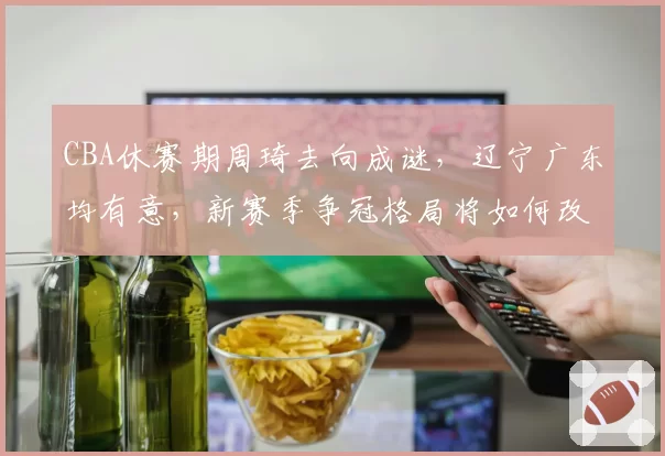 CBA休赛期周琦去向成谜，辽宁广东均有意，新赛季争冠格局将如何改写？