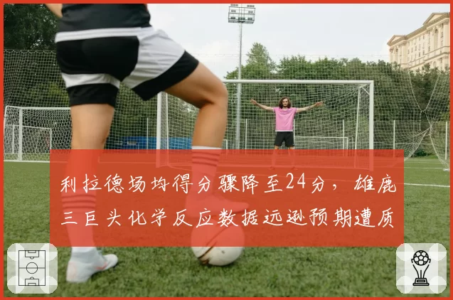 利拉德场均得分骤降至24分，雄鹿三巨头化学反应数据远逊预期遭质疑