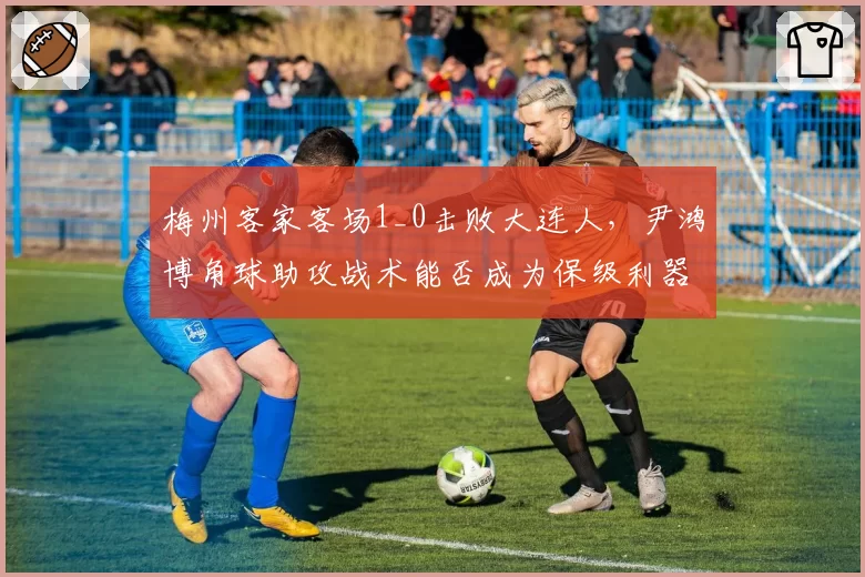 梅州客家客场1_0击败大连人，尹鸿博角球助攻战术能否成为保级利器？