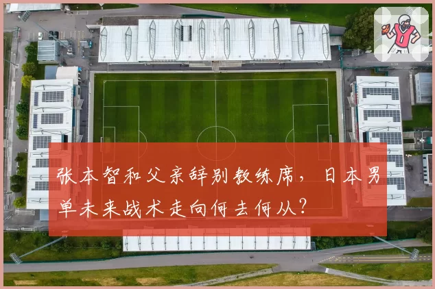 张本智和父亲辞别教练席，日本男单未来战术走向何去何从？