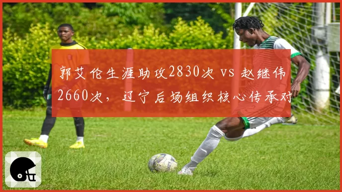 郭艾伦生涯助攻2830次 vs 赵继伟2660次，辽宁后场组织核心传承对比鲜明