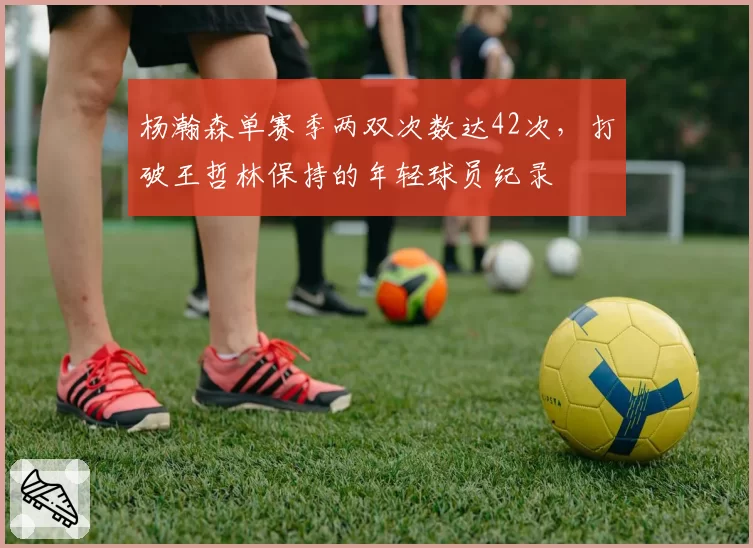 杨瀚森单赛季两双次数达42次，打破王哲林保持的年轻球员纪录