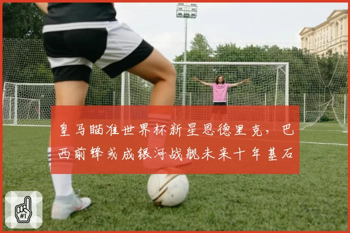 皇马瞄准世界杯新星恩德里克，巴西前锋或成银河战舰未来十年基石