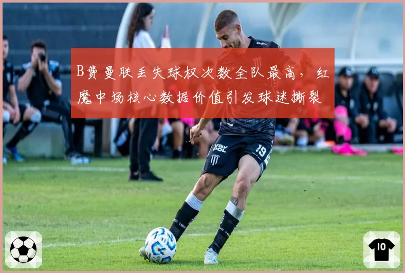 B费曼联丢失球权次数全队最高，红魔中场核心数据价值引发球迷撕裂