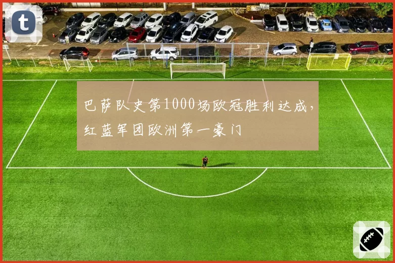 巴萨队史第1000场欧冠胜利达成，红蓝军团欧洲第一豪门