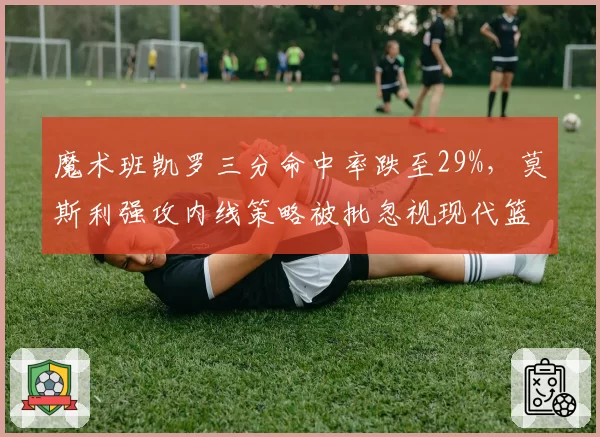 魔术班凯罗三分命中率跌至29%，莫斯利强攻内线策略被批忽视现代篮球