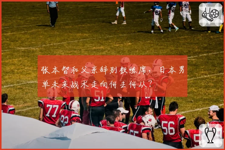 张本智和父亲辞别教练席,日本男单未来战术走向何去何从?