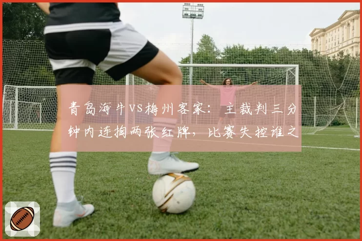 青岛海牛vs梅州客家:主裁判三分钟内连掏两张红牌,比赛失控谁之过?