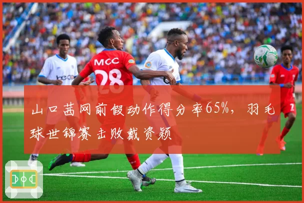 山口茜网前假动作得分率65%，羽毛球世锦赛击败戴资颖