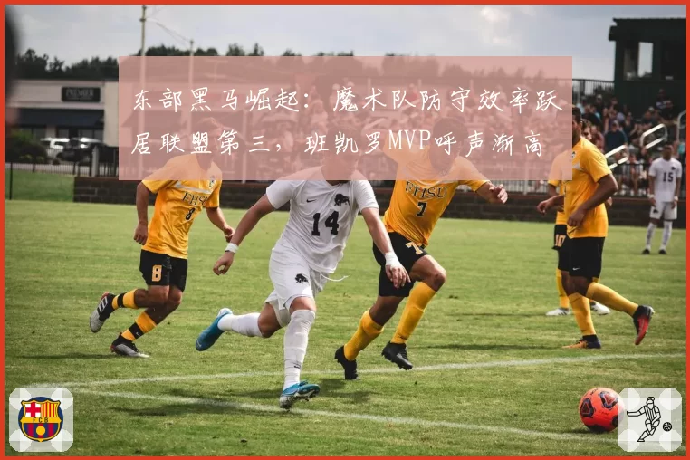 东部黑马崛起:魔术队防守效率跃居联盟第三,班凯罗MVP呼声渐高