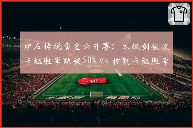 炉石传说黄金公开赛：太极剑快攻卡组胜率跌破50% vs 控制卡组胜率上升至55%，夺冠热门地位动摇