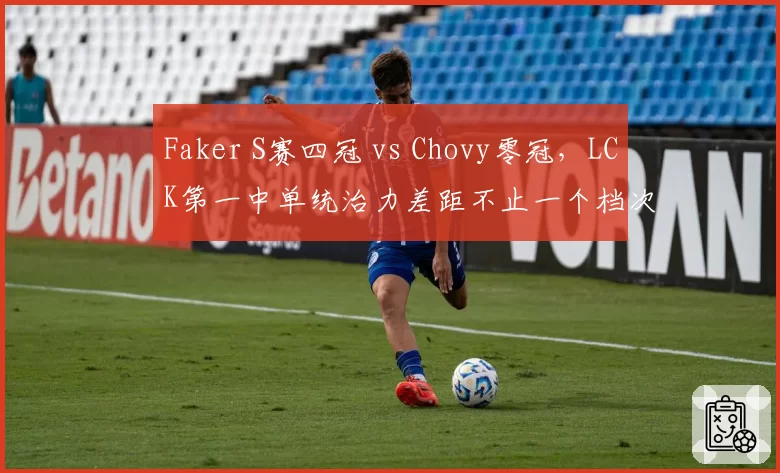 Faker S赛四冠 vs Chovy零冠，LCK第一中单统治力差距不止一个档次