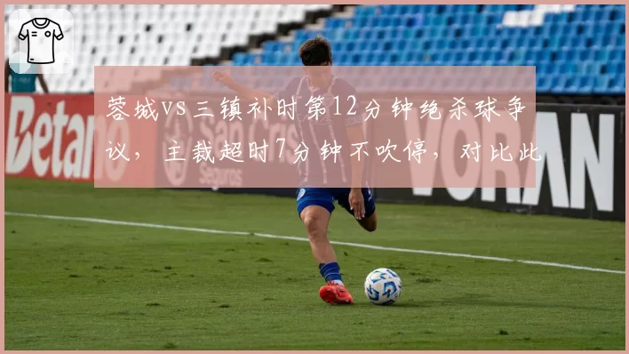 蓉城vs三镇补时第12分钟绝杀球争议,主裁超时7分钟不吹停,对比此前海港比赛提前结束引骂战