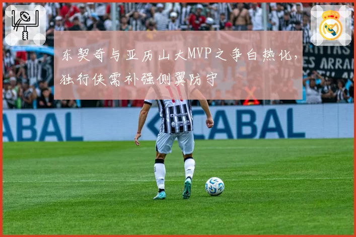 东契奇与亚历山大MVP之争白热化,独行侠需补强侧翼防守