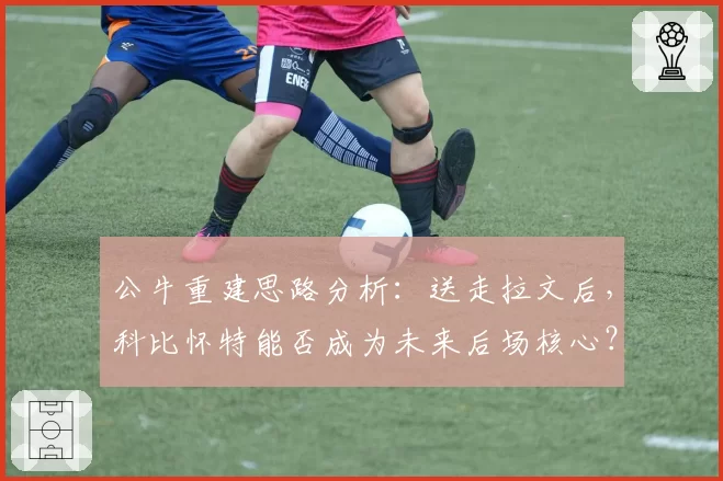 公牛重建思路分析：送走拉文后，科比怀特能否成为未来后场核心？