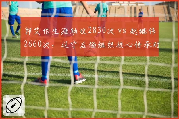 郭艾伦生涯助攻2830次 vs 赵继伟2660次，辽宁后场组织核心传承对比鲜明