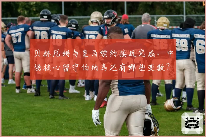 贝林厄姆与皇马续约接近完成，中场核心留守伯纳乌还有哪些变数？