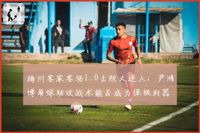 梅州客家客场1_0击败大连人,尹鸿博角球助攻战术能否成为保级利器?
